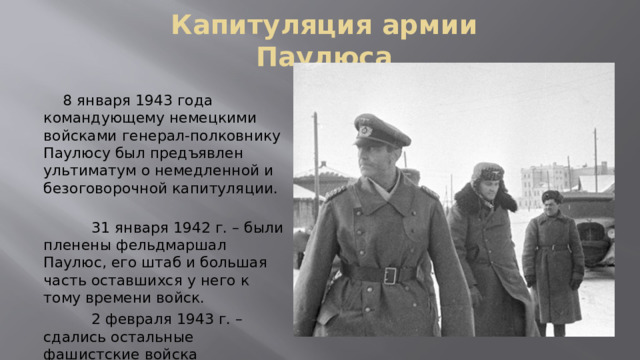 Капитуляция армии Паулюса  8 января 1943 года командующему немецкими войсками генерал-полковнику Паулюсу был предъявлен ультиматум о немедленной и безоговорочной капитуляции.    31 января 1942 г. – были пленены фельдмаршал Паулюс, его штаб и большая часть оставшихся у него к тому времени войск.    2 февраля 1943 г. – сдались остальные фашистские войска 