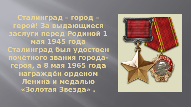 Сталинград – город – герой! За выдающиеся заслуги перед Родиной 1 мая 1945 года Сталинград был удостоен почётного звания города-героя, а 8 мая 1965 года награждён орденом Ленина и медалью «Золотая Звезда» . 