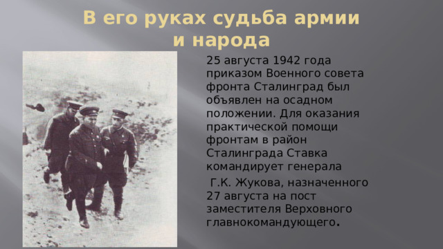 В его руках судьба армии и народа 25 августа 1942 года приказом Военного совета фронта Сталинград был объявлен на осадном положении. Для оказания практической помощи фронтам в район Сталинграда Ставка командирует генерала  Г.К. Жукова, назначенного 27 августа на пост заместителя Верховного главнокомандующего .  