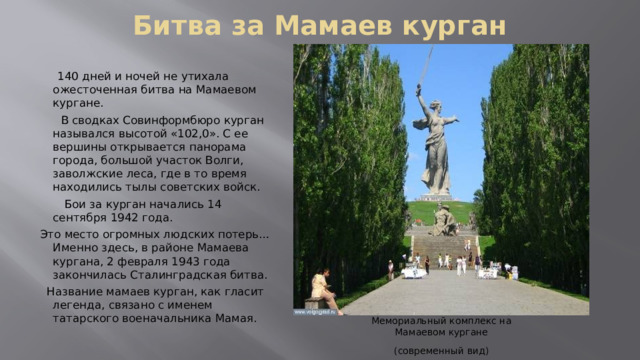 Битва за Мамаев курган    140 дней и ночей не утихала ожесточенная битва на Мамаевом кургане.  В сводках Совинформбюро курган назывался высотой «102,0». С ее вершины открывается панорама города, большой участок Волги, заволжские леса, где в то время находились тылы советских войск.  Бои за курган начались 14 сентября 1942 года.  Это место огромных людских потерь… Именно здесь, в районе Мамаева кургана, 2 февраля 1943 года закончилась Сталинградская битва.  Название мамаев курган, как гласит легенда, связано с именем татарского военачальника Мамая. Мемориальный комплекс на Мамаевом кургане (современный вид) 