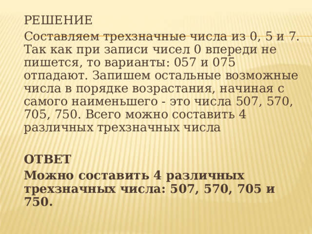  РЕШЕНИЕ  Составляем трехзначные числа из 0, 5 и 7. Так как при записи чисел 0 впереди не пишется, то варианты: 057 и 075 отпадают. Запишем остальные возможные числа в порядке возрастания, начиная с самого наименьшего - это числа 507, 570, 705, 750. Всего можно составить 4 различных трехзначных числа    ОТВЕТ  Можно составить 4 различных трехзначных числа: 507, 570, 705 и 750.    