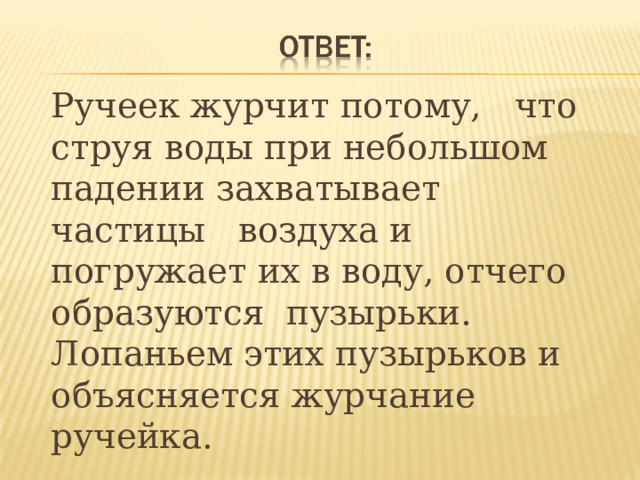  Ручеек журчит потому, что струя воды при небольшом падении захватывает частицы воздуха и погружает их в воду, отчего образуются пузырьки. Лопаньем этих пузырьков и объясняется журчание ручейка.  