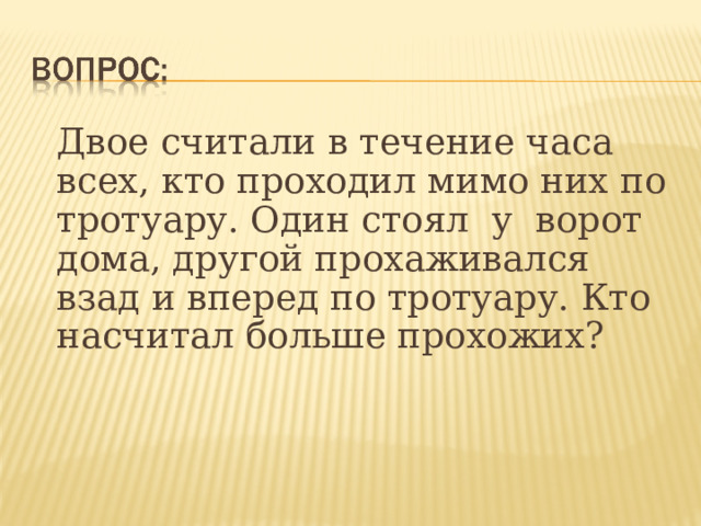  Двое считали в течение часа всех, кто проходил мимо них по тротуару. Один стоял у ворот дома, другой прохаживался взад и вперед по тротуару. Кто насчитал больше прохожих?    