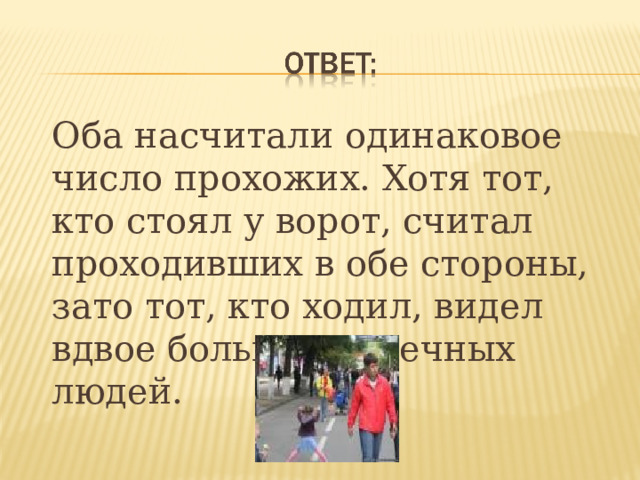  Оба насчитали одинаковое число прохожих. Хотя тот, кто стоял у ворот, считал проходивших в обе стороны, зато тот, кто ходил, видел вдвое больше встречных людей.  