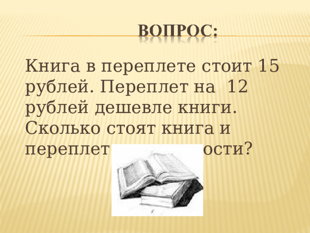  Книга в переплете стоит 15 рублей. Переплет на 12 рублей дешевле книги. Сколько стоят книга и переплет в отдельности?  