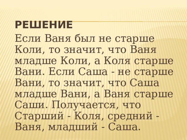  РЕШЕНИЕ  Если Ваня был не старше Коли, то значит, что Ваня младше Коли, а Коля старше Вани. Если Саша - не старше Вани, то значит, что Саша младше Вани, а Ваня старше Саши. Получается, что Старший - Коля, средний - Ваня, младший - Саша.  
