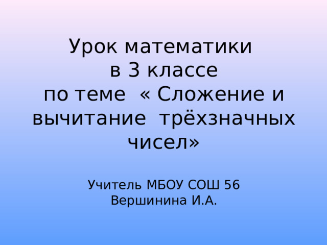 Урок математики  в 3 классе  по теме « Сложение и вычитание трёхзначных чисел»   Учитель МБОУ СОШ 56  Вершинина И.А. 