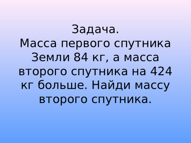 Задача.  Масса первого спутника Земли 84 кг, а масса второго спутника на 424 кг больше. Найди массу второго спутника. 