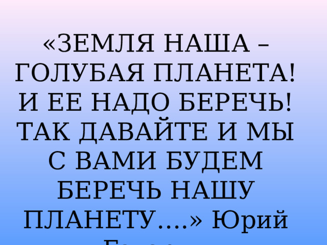 «ЗЕМЛЯ НАША – ГОЛУБАЯ ПЛАНЕТА! И ЕЕ НАДО БЕРЕЧЬ! ТАК ДАВАЙТЕ И МЫ С ВАМИ БУДЕМ БЕРЕЧЬ НАШУ ПЛАНЕТУ….» Юрий Гагарин «ЗЕМЛЯ НАША – ГОЛУБАЯ ПЛАНЕТА! ИЕЕ НАДО БЕРЕЧЬ! ТАК ДАВАЙТЕ И МЫ С ВАМИ БУДЕМ БЕРЕЧЬ НАШУ ПЛАНЕТУ….»  