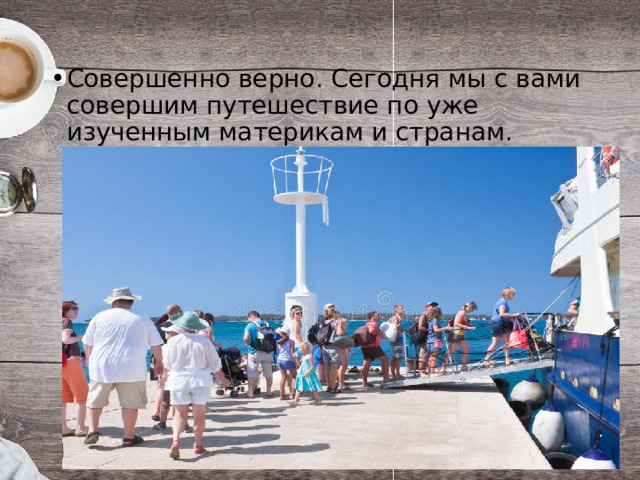 Совершенно верно. Сегодня мы с вами совершим путешествие по уже изученным материкам и странам. 