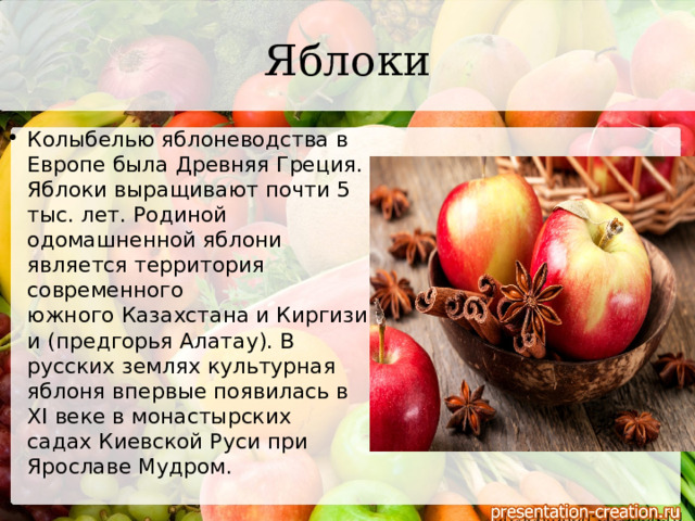 Яблоки Колыбелью яблоневодства в Европе была Древняя Греция. Яблоки выращивают почти 5 тыс. лет. Родиной одомашненной яблони является территория современного южного Казахстана и Киргизии (предгорья Алатау). В русских землях культурная яблоня впервые появилась в XI веке в монастырских садах Киевской Руси при Ярославе Мудром. 