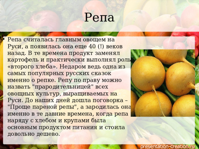 Репа Репа считалась главным овощем на Руси, а появилась она еще 40 (!) веков назад. В те времена продукт заменял картофель и практически выполнял роль «второго хлеба». Недаром ведь одна из самых популярных русских сказок именно о репке. Репу по праву можно назвать 