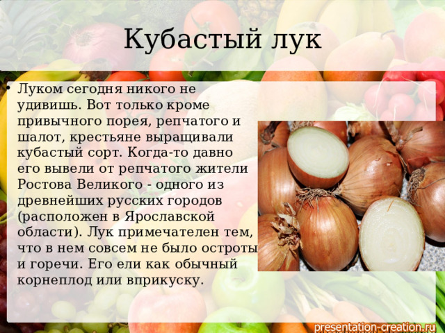 Кубастый лук Луком сегодня никого не удивишь. Вот только кроме привычного порея, репчатого и шалот, крестьяне выращивали кубастый сорт. Когда-то давно его вывели от репчатого жители Ростова Великого - одного из древнейших русских городов (расположен в Ярославской области). Лук примечателен тем, что в нем совсем не было остроты и горечи. Его ели как обычный корнеплод или вприкуску .   