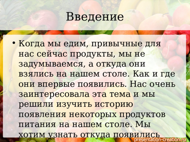 Введение Когда мы едим, привычные для нас сейчас продукты, мы не задумываемся, а откуда они взялись на нашем столе. Как и где они впервые появились. Нас очень заинтересовала эта тема и мы решили изучить историю появления некоторых продуктов питания на нашем столе. Мы хотим узнать откуда появились самые распространенные для нас овощи и фрукты. 