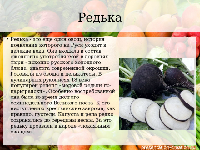 Редька Редька - это еще один овощ, история появления которого на Руси уходит в далекие века. Она входила в состав ежедневно употребляемой в деревнях тюри - исконно русского холодного блюда, аналога современной окрошки. Готовили из овоща и деликатесы. В кулинарных рукописях 18 века популярен рецепт «медовой редьки по-царьградски». Особенно востребованной она была во время долгого семинедельного Великого поста. К его наступлению крестьянские закрома, как правило, пустели. Капуста и репа редко сохранялись до середины весны. За это редьку прозвали в народе «покаянным овощем».   