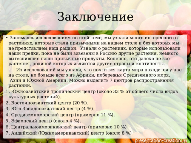 Заключение   Занимаясь исследованием по этой теме, мы узнали много интересного о растениях, которые стали привычными на нашем столе и без которых мы не представляем наш рацион. Узнали о растениях, которые использовали наши предки, пока не были завезены в Россию другие растения, немного вытеснившие наши привычные продукты. Конечно, это далеко не все растения, родиной которых являются другие страны и континенты.    Из исследований мы узнали, что почти вся карта мира находится у нас на столе, но больше всего из Африки, побережья Средиземного моря,  Азии и Южной Америки. Можно выделить 7 центров распространения растений. 1. Южноазиатский тропический центр (около 33 % от общего числа видов культурных растений). 2. Восточноазиатский центр (20 %). 3. Юго-Западноазиатский центр (4 %). 4. Средиземноморский центр (примерно 11 %). 5. Эфиопский центр (около 4 %). 6. Центральноамериканский центр (примерно 10 %) 7. Андийский (Южноамериканский) центр (около 8 %) 