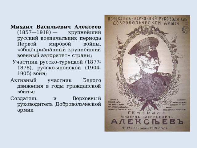 Михаил Васильевич Алексеев (1857—1918) — крупнейший русский военачальник периода Первой мировой войны, «общепризнанный крупнейший военный авторитет» страны;  Участник русско-турецкой (1877-1878), русско-японской (1904-1905) войн; Активный участник Белого движения в годы гражданской войны; Создатель и Верховный руководитель Добровольческой армии 