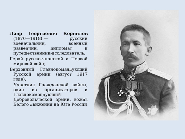 Лавр Георгиевич Корнилов (1870—1918) — русский военачальник, военный разведчик, дипломат и путешественник-исследователь; Герой русско-японской и Первой мировой войн; Верховный Главнокомандующий Русской армии (август 1917 года);  Участник Гражданской войны, один из организаторов и Главнокомандующий Добровольческой армии, вождь Белого движения на Юге России 