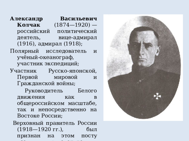 Александр Васильевич Колчак (1874—1920) — российский политический деятель, вице-адмирал (1916), адмирал (1918); Полярный исследователь и учёный-океанограф, участник экспедиций; Участник Русско-японской, Первой мировой и Гражданской войны;  Руководитель Белого движения как в общероссийском масштабе, так и непосредственно на Востоке России;  Верховный правитель России (1918—1920 гг.), был признан на этом посту всеми руководителями Белого движения 