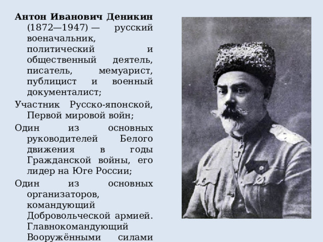 Антон Иванович Деникин (1872—1947) — русский военачальник, политический и общественный деятель, писатель, мемуарист, публицист и военный документалист; Участник Русско-японской, Первой мировой войн; Один из основных руководителей Белого движения в годы Гражданской войны, его лидер на Юге России; Один из основных организаторов, командующий Добровольческой армией. Главнокомандующий Вооружёнными силами Юга России, заместитель верховного правителя и верховного главнокомандующего Русской армии адмирала Колчака 