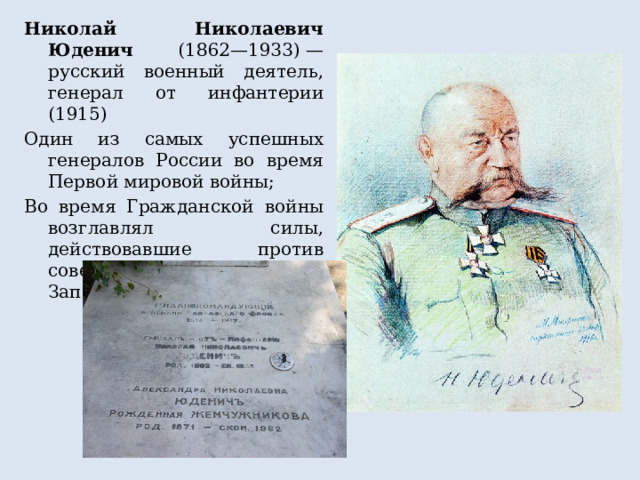 Николай Николаевич Юденич (1862—1933) — русский военный деятель, генерал от инфантерии (1915) Один из самых успешных генералов России во время Первой мировой войны; Во время Гражданской войны возглавлял силы, действовавшие против советской власти на Северо-Западном направлении 