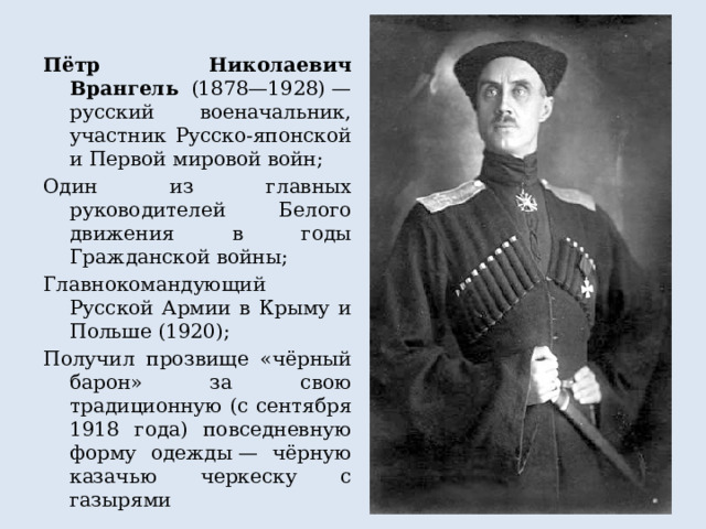 Пётр Николаевич Врангель (1878—1928) — русский военачальник, участник Русско-японской и Первой мировой войн; Один из главных руководителей Белого движения в годы Гражданской войны; Главнокомандующий Русской Армии в Крыму и Польше (1920); Получил прозвище «чёрный барон» за свою традиционную (с сентября 1918 года) повседневную форму одежды — чёрную казачью черкеску с газырями 