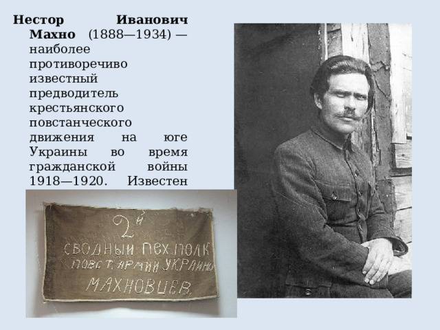 Нестор Иванович Махно (1888—1934) — наиболее противоречиво известный предводитель крестьянского повстанческого движения на юге Украины во время гражданской войны 1918—1920. Известен также как батько Махно (официально подписывал так некоторые приказы). Автор мемуаров «Воспоминания» 