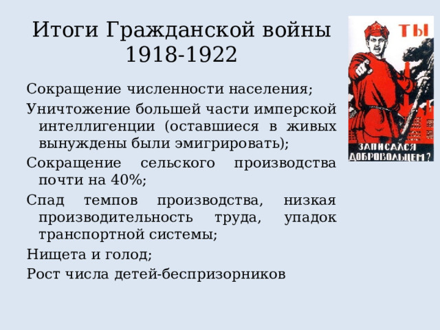 Итоги Гражданской войны 1918-1922 Сокращение численности населения; Уничтожение большей части имперской интеллигенции (оставшиеся в живых вынуждены были эмигрировать); Сокращение сельского производства почти на 40%; Спад темпов производства, низкая производительность труда, упадок транспортной системы; Нищета и голод; Рост числа детей-беспризорников 