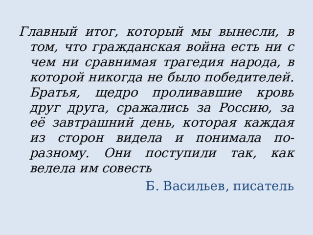 Главный итог, который мы вынесли, в том, что гражданская война есть ни с чем ни сравнимая трагедия народа, в которой никогда не было победителей. Братья, щедро проливавшие кровь друг друга, сражались за Россию, за её завтрашний день, которая каждая из сторон видела и понимала по-разному. Они поступили так, как велела им совесть Б. Васильев, писатель 