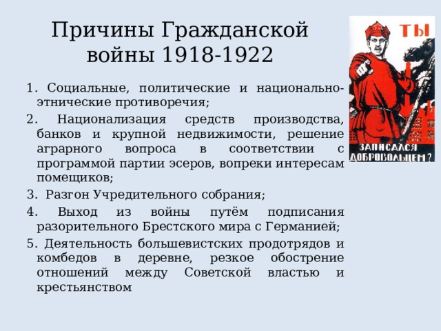 Причины Гражданской войны 1918-1922 1. Социальные, политические и национально-этнические противоречия; 2. Национализация средств производства, банков и крупной недвижимости, решение аграрного вопроса в соответствии с программой партии эсеров, вопреки интересам помещиков; 3. Разгон Учредительного собрания; 4. Выход из войны путём подписания разорительного Брестского мира с Германией; 5. Деятельность большевистских продотрядов и комбедов в деревне, резкое обострение отношений между Советской властью и крестьянством  