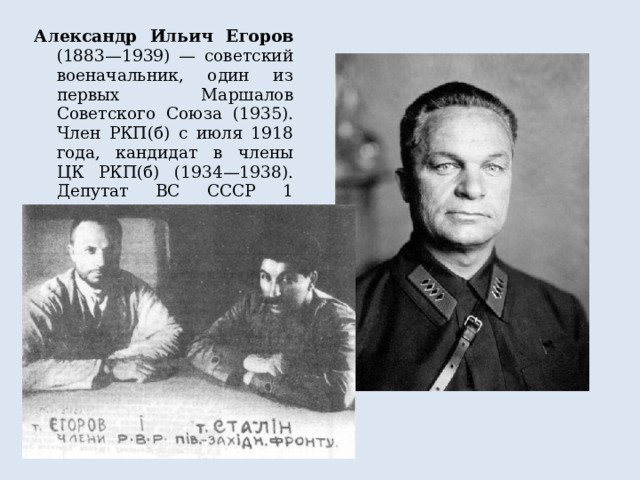Александр Ильич Егоров (1883—1939) — советский военачальник, один из первых Маршалов Советского Союза (1935). Член РКП(б) с июля 1918 года, кандидат в члены ЦК РКП(б) (1934—1938). Депутат ВС СССР 1 созыва 