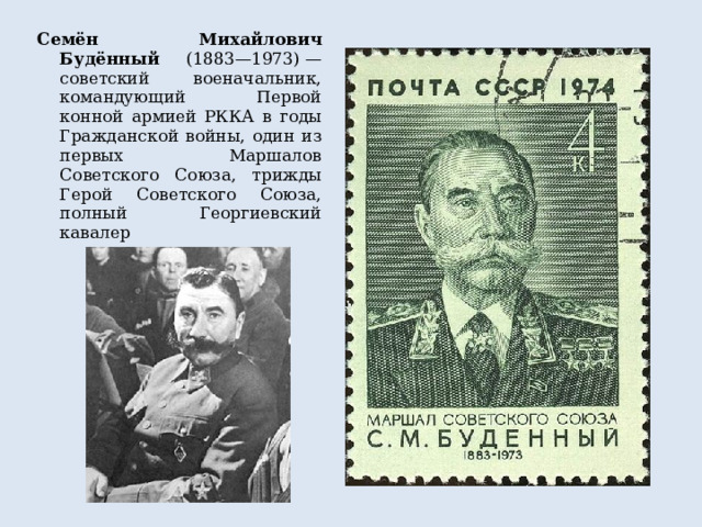 Семён Михайлович Будённый (1883—1973) — советский военачальник, командующий Первой конной армией РККА в годы Гражданской войны, один из первых Маршалов Советского Союза, трижды Герой Советского Союза, полный Георгиевский кавалер 