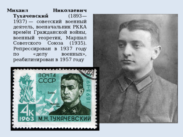 Михаил Николаевич Тухачевский (1893—1937) — советский военный деятель, военачальник РККА времён Гражданской войны, военный теоретик, Маршал Советского Союза (1935). Репрессирован в 1937 году по «делу военных», реабилитирован в 1957 году 
