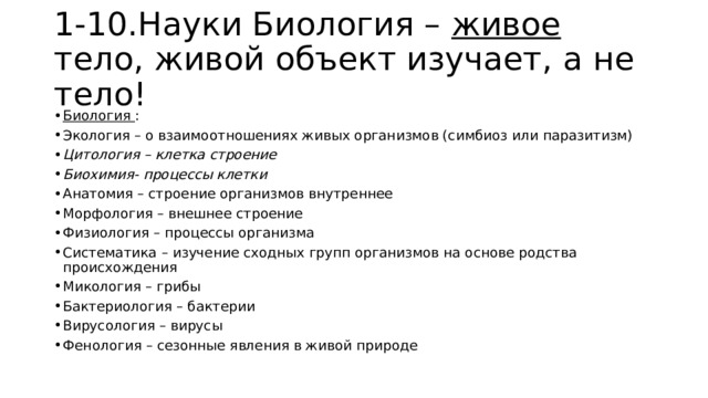 1-10.Науки Биология – живое тело, живой объект изучает, а не тело! Биология : Экология – о взаимоотношениях живых организмов (симбиоз или паразитизм) Цитология – клетка строение Биохимия- процессы клетки Анатомия – строение организмов внутреннее Морфология – внешнее строение Физиология – процессы организма Систематика – изучение сходных групп организмов на основе родства происхождения Микология – грибы Бактериология – бактерии Вирусология – вирусы Фенология – сезонные явления в живой природе 