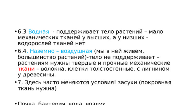 6.3 Водная - поддерживает тело растений – мало механических тканей у высших, а у низших - водорослей тканей нет 6.4 . Наземно – воздушная (мы в ней живем, большинство растений)-тело не поддерживает – растениям нужны твердые и прочные механические ткани – волокна, клетки толстостенные, с лигнином у древесины. 7. Здесь часто меняются условия! засухи (покровная ткань нужна) Почва, бактерия, вода, воздух 