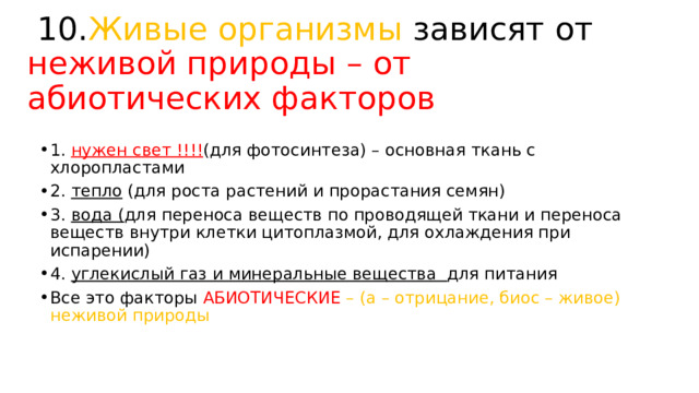  10. Живые организмы зависят от неживой природы – от абиотических факторов 1. нужен свет !!!! (для фотосинтеза) – основная ткань с хлоропластами 2. тепло (для роста растений и прорастания семян) 3. вода ( для переноса веществ по проводящей ткани и переноса веществ внутри клетки цитоплазмой, для охлаждения при испарении) 4. углекислый газ и минеральные вещества для питания Все это факторы АБИОТИЧЕСКИЕ – (а – отрицание, биос – живое) неживой природы 