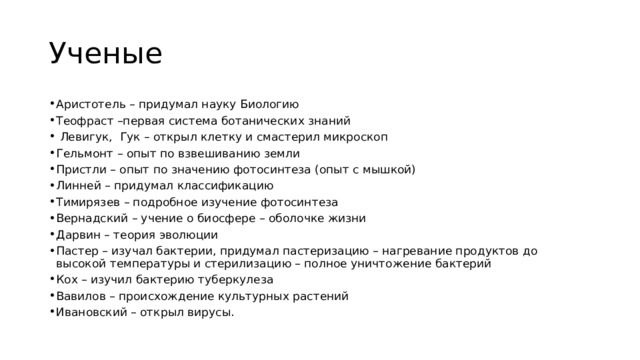 Ученые Аристотель – придумал науку Биологию Теофраст –первая система ботанических знаний  Левигук, Гук – открыл клетку и смастерил микроскоп Гельмонт – опыт по взвешиванию земли Пристли – опыт по значению фотосинтеза (опыт с мышкой) Линней – придумал классификацию Тимирязев – подробное изучение фотосинтеза Вернадский – учение о биосфере – оболочке жизни Дарвин – теория эволюции Пастер – изучал бактерии, придумал пастеризацию – нагревание продуктов до высокой температуры и стерилизацию – полное уничтожение бактерий Кох – изучил бактерию туберкулеза Вавилов – происхождение культурных растений Ивановский – открыл вирусы. 