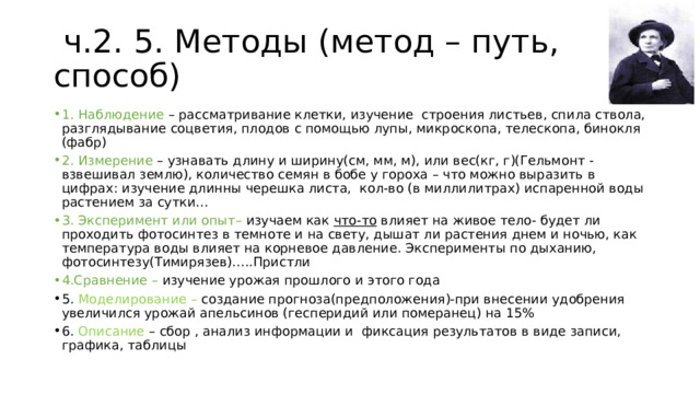  ч.2. 5. Методы (метод – путь, способ) 1. Наблюдение – рассматривание клетки, изучение строения листьев, спила ствола, разглядывание соцветия, плодов с помощью лупы, микроскопа, телескопа, бинокля (фабр) 2. Измерение – узнавать длину и ширину(см, мм, м), или вес(кг, г)(Гельмонт - взвешивал землю), количество семян в бобе у гороха – что можно выразить в цифрах: изучение длинны черешка листа, кол-во (в миллилитрах) испаренной воды растением за сутки… 3. Эксперимент или опыт– изучаем как что-то влияет на живое тело- будет ли проходить фотосинтез в темноте и на свету, дышат ли растения днем и ночью, как температура воды влияет на корневое давление. Эксперименты по дыханию, фотосинтезу(Тимирязев)…..Пристли 4.Сравнение – изучение урожая прошлого и этого года 5. Моделирование – создание прогноза(предположения)-при внесении удобрения увеличился урожай апельсинов (гесперидий или померанец) на 15% 6. Описание – сбор , анализ информации и фиксация результатов в виде записи, графика, таблицы 