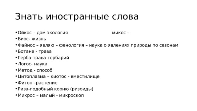 Знать иностранные слова Ойкос – дом экология микос - Биос- жизнь Файнос – являю – фенология – наука о явлениях природы по сезонам Ботане - трава Герба-трава-гербарий Логос- наука Метод - способ Цитоплазма – киотос - вместилище Фитон –растение Риза-подобный корню (ризоиды) Микрос – малый - микроскоп 