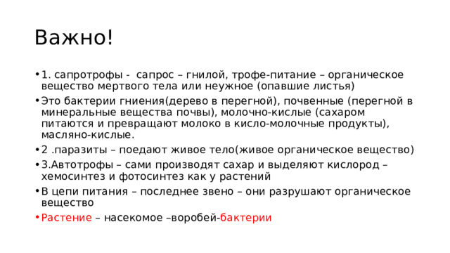 Важно! 1. сапротрофы - сапрос – гнилой, трофе-питание – органическое вещество мертвого тела или неужное (опавшие листья) Это бактерии гниения(дерево в перегной), почвенные (перегной в минеральные вещества почвы), молочно-кислые (сахаром питаются и превращают молоко в кисло-молочные продукты), масляно-кислые. 2 .паразиты – поедают живое тело(живое органическое вещество) 3.Автотрофы – сами производят сахар и выделяют кислород –хемосинтез и фотосинтез как у растений В цепи питания – последнее звено – они разрушают органическое вещество Растение – насекомое –воробей- бактерии 