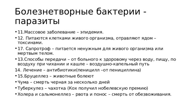 Болезнетворные бактерии - паразиты 11.Массовое заболевание – эпидемия. 12. Питаются клетками живого организма, отравляют ядом – токсинами. 17. Сапротроф – питается ненужным для живого организма или мертвым телом. 13.Способы передачи – от больного к здоровому через воду, пищу, по воздуху при чихании и кашле – воздушно-капельный путь 14. Лечение – антибиотики(пеницилл –от пенициллина) 15.Бруцеллез – животные болеют Чума – смерть черная за несколько дней Туберкулез – чахотка (Кох получил нобелевскую премию) Холера и сальмонеллез – рвота и понос – смерть от обезвоживания. 