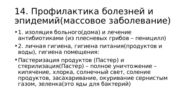 14. Профилактика болезней и эпидемий(массовое заболевание) 1. изоляция больного(дома) и лечение антибиотиками (из плесневых грибов – пеницилл) 2. личная гигиена, гигиена питания(продуктов и воды), гигиена помещения: Пастеризация продуктов (Пастер) и стерилизация(Пастер) – полное уничтожение – кипячение, хлорка, солнечный свет, соление продуктов, засахаривание, окуривание сернистым газом, зеленка(это яды для бактерий) 