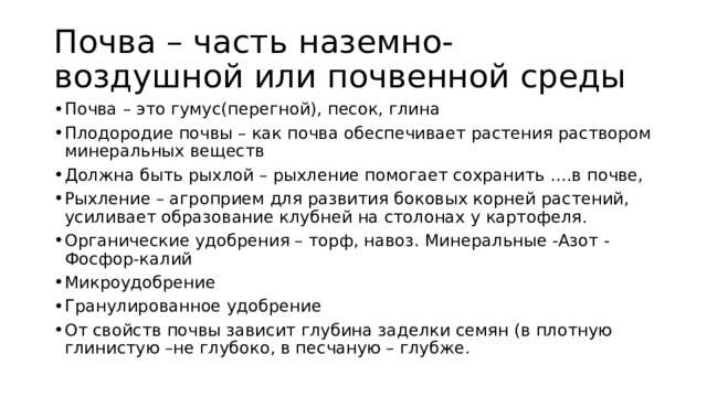 Почва – часть наземно- воздушной или почвенной среды Почва – это гумус(перегной), песок, глина Плодородие почвы – как почва обеспечивает растения раствором минеральных веществ Должна быть рыхлой – рыхление помогает сохранить ….в почве, Рыхление – агроприем для развития боковых корней растений, усиливает образование клубней на столонах у картофеля. Органические удобрения – торф, навоз. Минеральные -Азот -Фосфор-калий Микроудобрение Гранулированное удобрение От свойств почвы зависит глубина заделки семян (в плотную глинистую –не глубоко, в песчаную – глубже. 