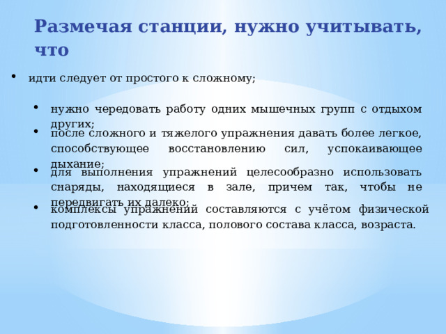 Размечая станции, нужно учитывать, что идти следует от простого к сложному; нужно чередовать работу одних мышечных групп с отдыхом других; после сложного и тяжелого упражнения давать более легкое, способствующее восстановлению сил, успокаивающее дыхание; для выполнения упражнений целесообразно использовать снаряды, находящиеся в зале, причем так, чтобы не передвигать их далеко; комплексы упражнений составляются с учётом физической подготовленности класса, полового состава класса, возраста.  