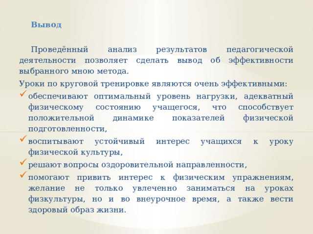 Вывод    Проведённый анализ результатов педагогической деятельности позволяет сделать вывод об эффективности выбранного мною метода. Уроки по круговой тренировке являются очень эффективными: обеспечивают оптимальный уровень нагрузки, адекватный физическому состоянию учащегося, что способствует положительной динамике показателей физической подготовленности, воспитывают устойчивый интерес учащихся к уроку физической культуры, решают вопросы оздоровительной направленности, помогают привить интерес к физическим упражнениям, желание не только увлеченно заниматься на уроках физкультуры, но и во внеурочное время, а также вести здоровый образ жизни.   