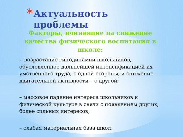 Актуальность проблемы Факторы, влияющие на снижение качества физического воспитания в школе: -  возрастание гиподинамии школьников, обусловленное дальнейшей интенсификацией их умственного труда, с одной стороны, и снижение двигательной активности – с другой;  –  массовое падение интереса школьников к физической культуре в связи с появлением других, более сильных интересов;  –  слабая материальная база школ.  