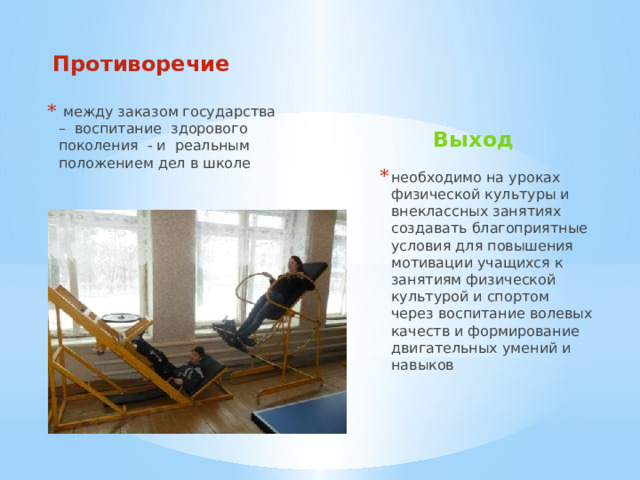Противоречие   между заказом государства – воспитание здорового поколения - и реальным положением дел в школе Выход  необходимо на уроках физической культуры и внеклассных занятиях создавать благоприятные условия для повышения мотивации учащихся к занятиям физической культурой и спортом через воспитание волевых качеств и формирование двигательных умений и навыков  