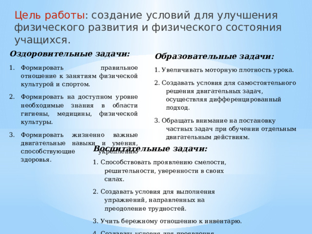 Цель работы : создание условий для улучшения физического развития и физического состояния учащихся.   Оздоровительные задачи: Формировать правильное отношение к занятиям физической культурой и спортом. Формировать на доступном уровне необходимые знания в области гигиены, медицины, физической культуры. Формировать жизненно важные двигательные навыки и умения, способствующие укреплению здоровья. Образовательные задачи: 1. Увеличивать моторную плотность урока. 2. Создавать условия для самостоятельного решения двигательных задач, осуществляя дифференцированный подход. 3. Обращать внимание на постановку частных задач при обучении отдельным двигательным действиям. Воспитательные задачи: 1. Способствовать проявлению смелости, решительности, уверенности в своих силах. 2. Создавать условия для выполнения упражнений, направленных на преодоление трудностей. 3. Учить бережному отношению к инвентарю. 4. Создавать условия для проявления положительных эмоций.  