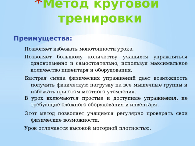 Метод круговой тренировки Преимущества: Позволяет избежать монотонности урока. Позволяет большому количеству учащихся упражняться одновременно и самостоятельно, используя максимальное количество инвентаря и оборудования. Быстрая смена физических упражнений дает возможность получить физическую нагрузку на все мышечные группы и избежать при этом местного утомления. В урок включаются простые и доступные упражнения, не требующие сложного оборудования и инвентаря. Этот метод позволяет учащимся регулярно проверять свои физические возможности. Урок отличается высокой моторной плотностью.  