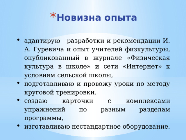 Новизна опыта адаптирую разработки и рекомендации И. А. Гуревича и опыт учителей физкультуры, опубликованный в журнале «Физическая культура в школе» и сети «Интернет» к условиям сельской школы, подготавливаю и провожу уроки по методу круговой тренировки, создаю карточки с комплексами упражнений по разным разделам программы, изготавливаю нестандартное оборудование.  